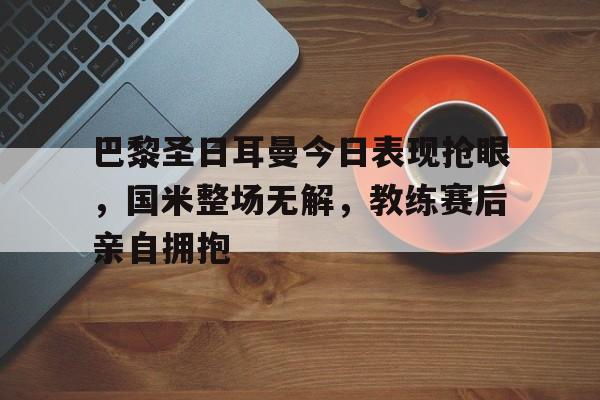 巴黎圣日耳曼今日表现抢眼，国米整场无解，教练赛后亲自拥抱
