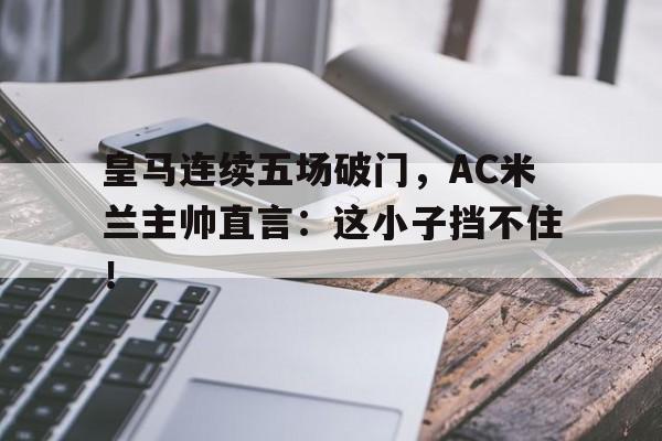 皇马连续五场破门，AC米兰主帅直言：这小子挡不住！皇马vsac米兰热身赛